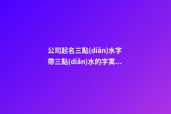 公司起名三點(diǎn)水字 帶三點(diǎn)水的字寓意好公司名稱-第1張-公司起名-玄機(jī)派
